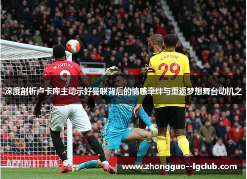 深度剖析卢卡库主动示好曼联背后的情感牵绊与重返梦想舞台动机之