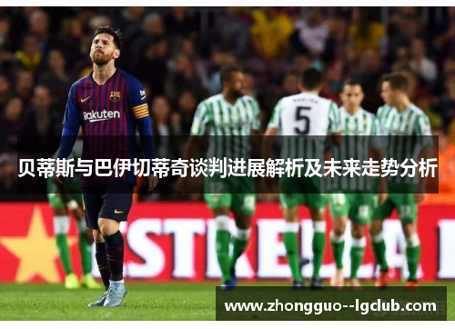 贝蒂斯与巴伊切蒂奇谈判进展解析及未来走势分析